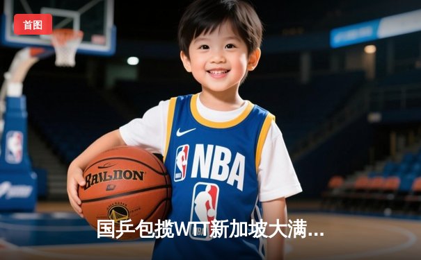 国乒包揽WTT新加坡大满贯男女单打冠军，樊振东孙颖莎加冕双冠王