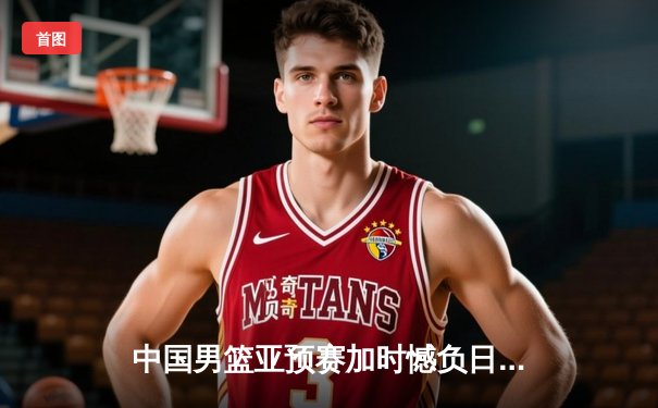 中国男篮亚预赛加时憾负日本，胡金秋空砍23+13难救主