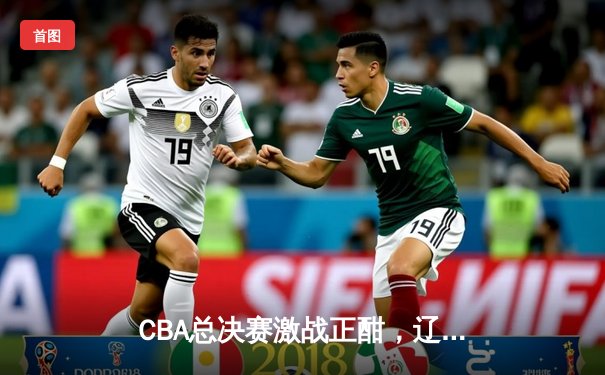 CBA总决赛激战正酣，辽宁本钢加时险胜新疆伊力特